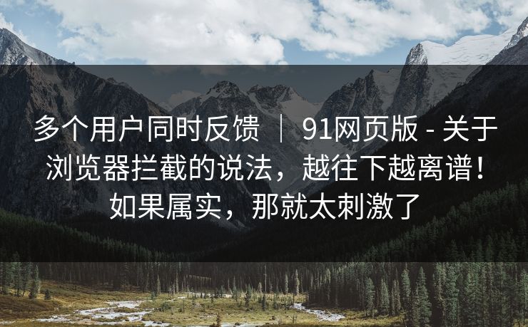 多个用户同时反馈 ｜ 91网页版 - 关于浏览器拦截的说法，越往下越离谱！如果属实，那就太刺激了  第1张