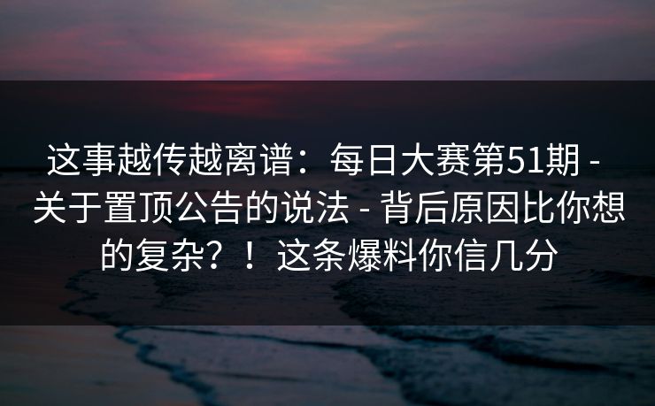 这事越传越离谱：每日大赛第51期 - 关于置顶公告的说法 背后原因比你想的复杂？！这条爆料你信几分  第1张
