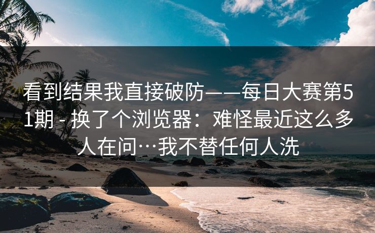看到结果我直接破防——每日大赛第51期 - 换了个浏览器:难怪最近这么多人在问…我不替任何人洗 第1张 看到结果我直接破防——每日大赛第51期 - 换了个浏览器:难怪最近这么多人在问…我不替任何人洗 第1张