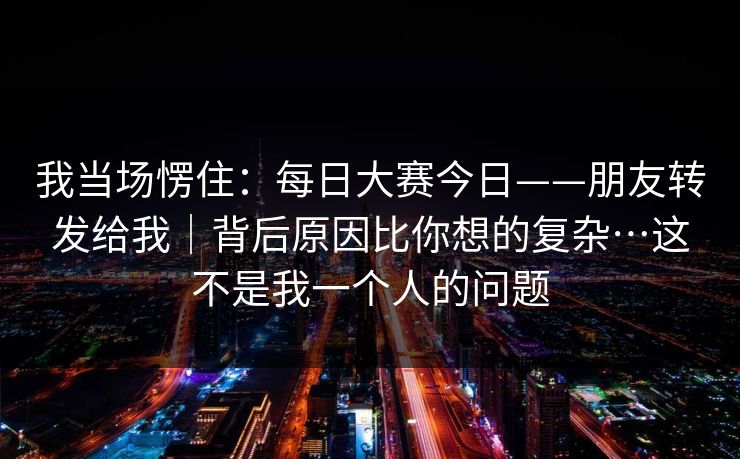 我当场愣住：每日大赛今日——朋友转发给我｜背后原因比你想的复杂…这不是我一个人的问题  第1张