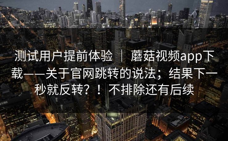 测试用户提前体验 ｜ 蘑菇视频app下载——关于官网跳转的说法；结果下一秒就反转？！不排除还有后续  第1张