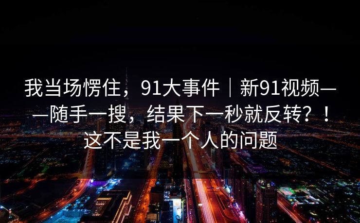 我当场愣住，91大事件｜新91视频——随手一搜，结果下一秒就反转？！这不是我一个人的问题  第1张