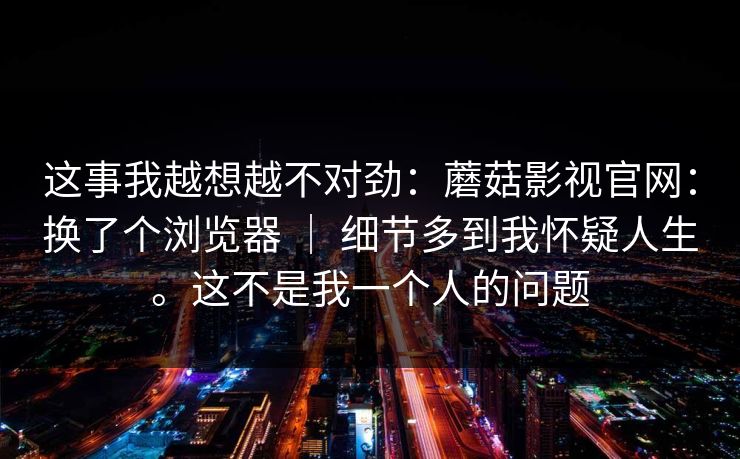 这事我越想越不对劲：蘑菇影视官网：换了个浏览器 ｜ 细节多到我怀疑人生。这不是我一个人的问题  第1张