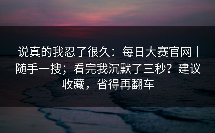说真的我忍了很久：每日大赛官网｜随手一搜；看完我沉默了三秒？建议收藏，省得再翻车  第1张