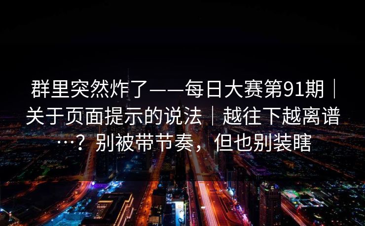 群里突然炸了——每日大赛第91期｜关于页面提示的说法｜越往下越离谱…？别被带节奏，但也别装瞎  第1张