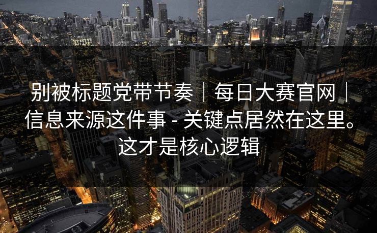 别被标题党带节奏｜每日大赛官网｜信息来源这件事 - 关键点居然在这里。这才是核心逻辑  第1张