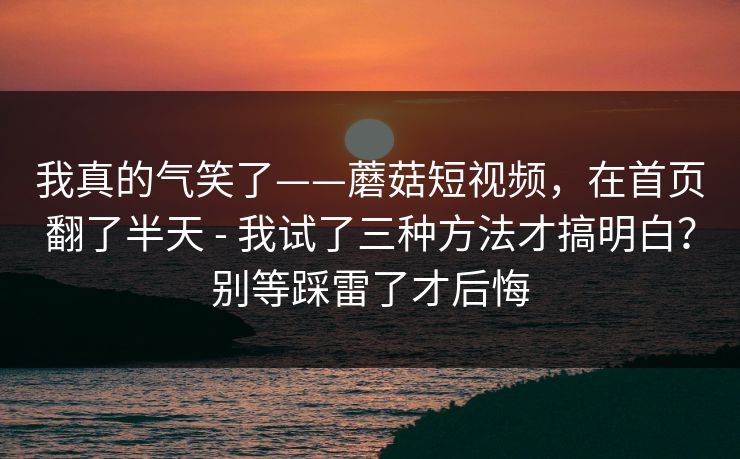 我真的气笑了——蘑菇短视频,在首页翻了半天 - 我试了三种方法才搞明白?别等踩雷了才后悔 第1张 我真的气笑了——蘑菇短视频,在首页翻了半天 - 我试了三种方法才搞明白?别等踩雷了才后悔 第1张