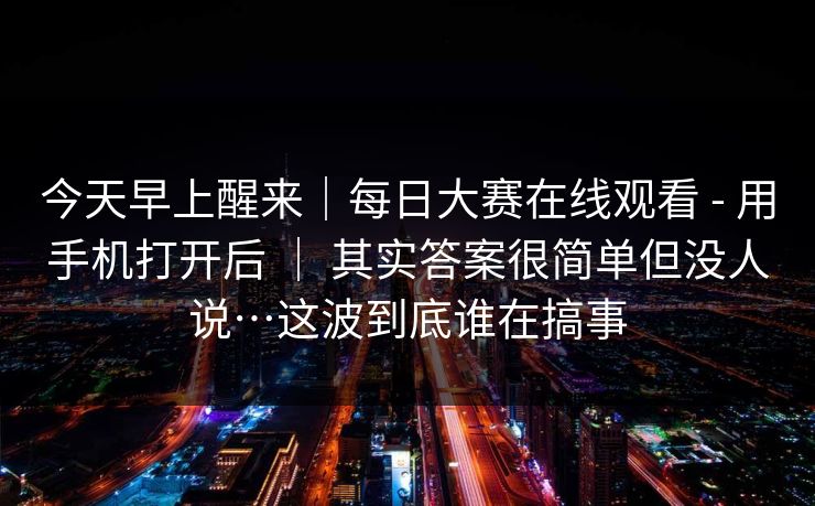 今天早上醒来｜每日大赛在线观看 - 用手机打开后 ｜ 其实答案很简单但没人说…这波到底谁在搞事  第1张