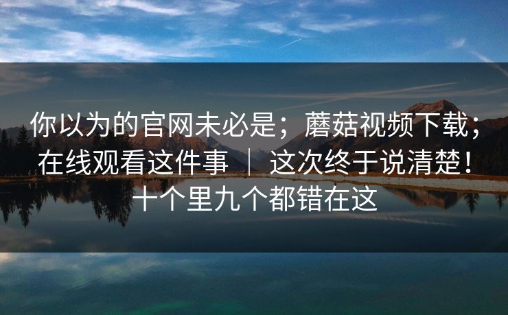 你以为的官网未必是；蘑菇视频下载；在线观看这件事 ｜ 这次终于说清楚！十个里九个都错在这  第1张