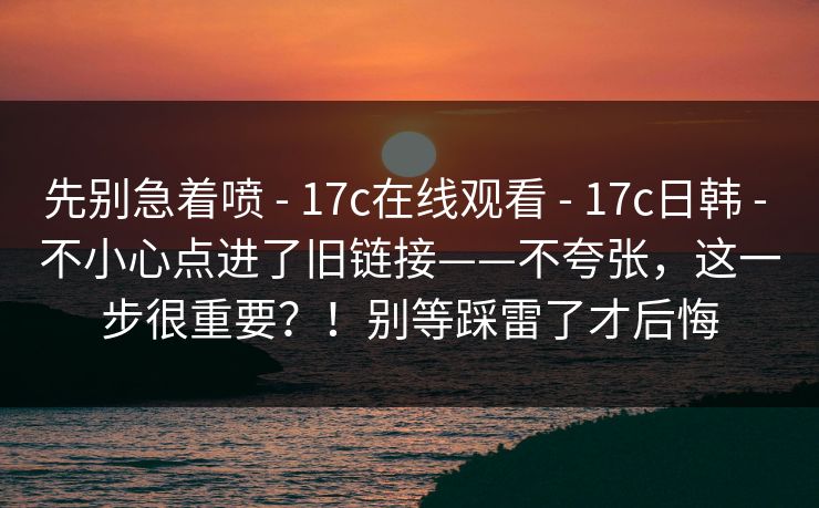 先别急着喷 - 17c在线观看 17c日韩 不小心点进了旧链接——不夸张，这一步很重要？！别等踩雷了才后悔  第1张