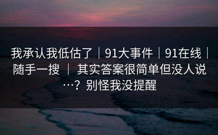我承认我低估了｜91大事件｜91在线｜随手一搜 ｜ 其实答案很简单但没人说…？别怪我没提醒