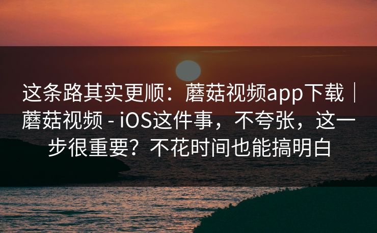 这条路其实更顺：蘑菇视频app下载｜蘑菇视频 - iOS这件事，不夸张，这一步很重要？不花时间也能搞明白