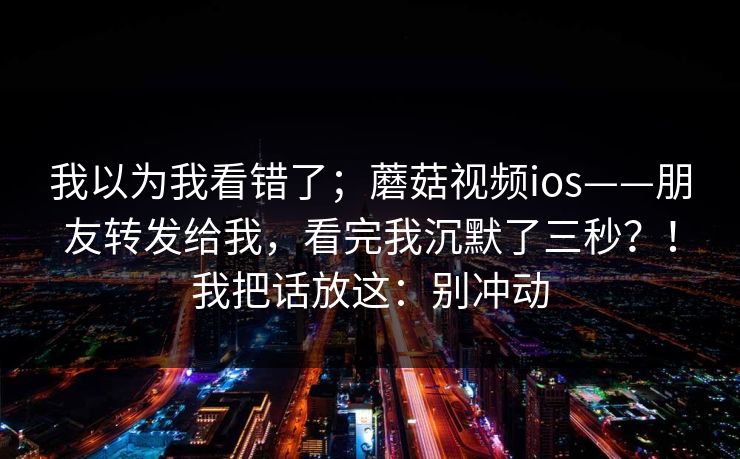 我以为我看错了；蘑菇视频ios——朋友转发给我，看完我沉默了三秒？！我把话放这：别冲动  第1张