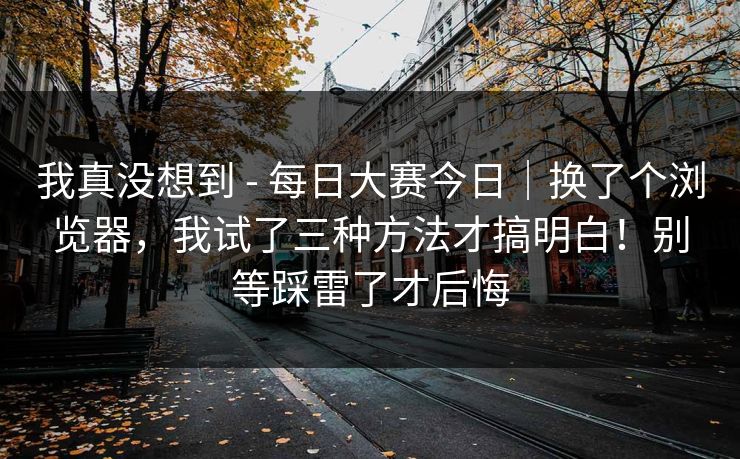 我真没想到 - 每日大赛今日｜换了个浏览器，我试了三种方法才搞明白！别等踩雷了才后悔  第1张