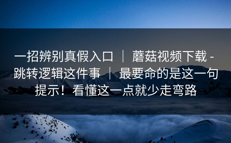 一招辨别真假入口 ｜ 蘑菇视频下载 - 跳转逻辑这件事 最要命的是这一句提示！看懂这一点就少走弯路  第1张