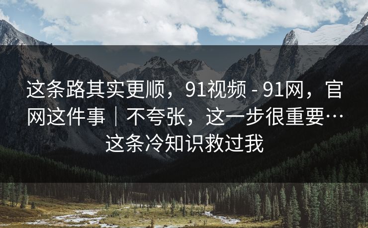 这条路其实更顺，91视频 - 91网，官网这件事｜不夸张，这一步很重要…这条冷知识救过我  第1张