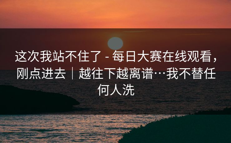 这次我站不住了 - 每日大赛在线观看，刚点进去｜越往下越离谱…我不替任何人洗  第1张