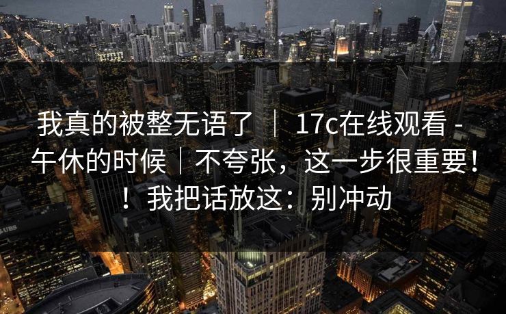 我真的被整无语了 ｜ 17c在线观看 - 午休的时候｜不夸张，这一步很重要！！我把话放这：别冲动  第1张