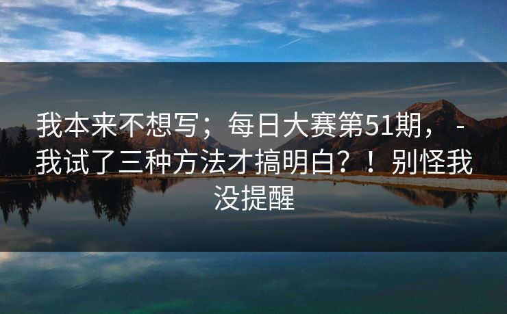 我本来不想写;每日大赛第51期, - 我试了三种方法才搞明白?!别怪我没提醒 第1张 我本来不想写;每日大赛第51期, - 我试了三种方法才搞明白?!别怪我没提醒 第1张
