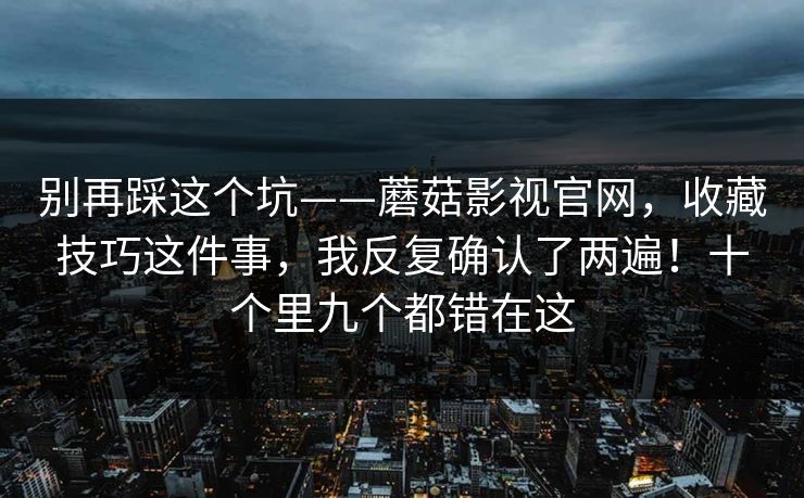 别再踩这个坑——蘑菇影视官网,收藏技巧这件事,我反复确认了两遍!十个里九个都错在这 第1张 别再踩这个坑——蘑菇影视官网,收藏技巧这件事,我反复确认了两遍!十个里九个都错在这 第1张