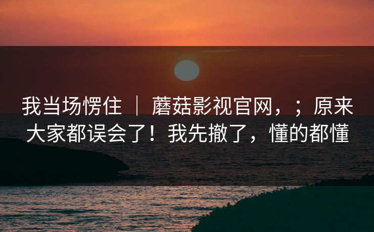 我当场愣住 ｜ 蘑菇影视官网，；原来大家都误会了！我先撤了，懂的都懂  第1张