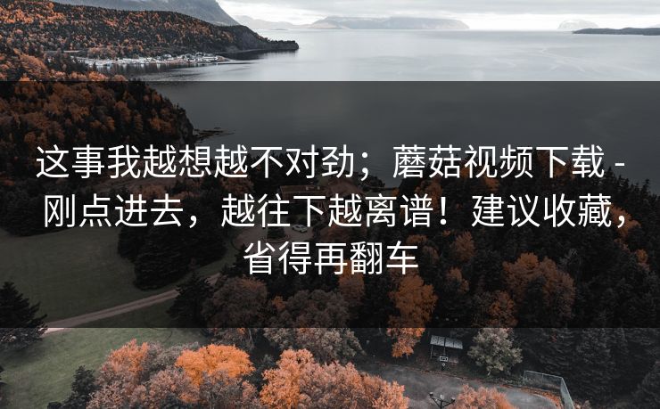 这事我越想越不对劲；蘑菇视频下载 - 刚点进去，越往下越离谱！建议收藏，省得再翻车  第1张