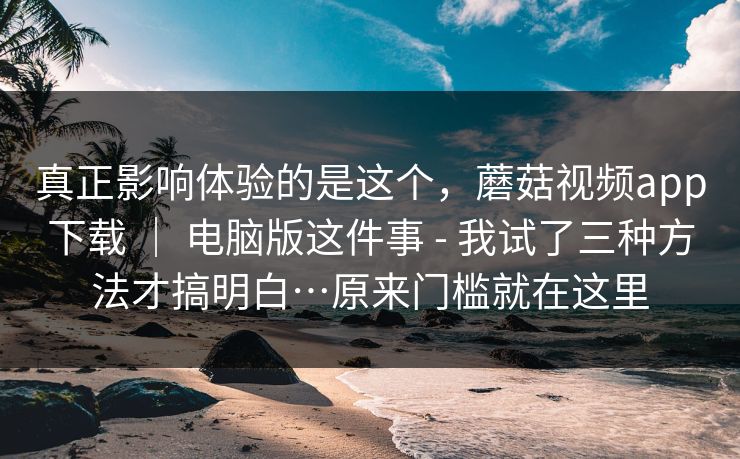 真正影响体验的是这个,蘑菇视频app下载 | 电脑版这件事 - 我试了三种方法才搞明白…原来门槛就在这里 第1张 真正影响体验的是这个,蘑菇视频app下载 | 电脑版这件事 - 我试了三种方法才搞明白…原来门槛就在这里 第1张