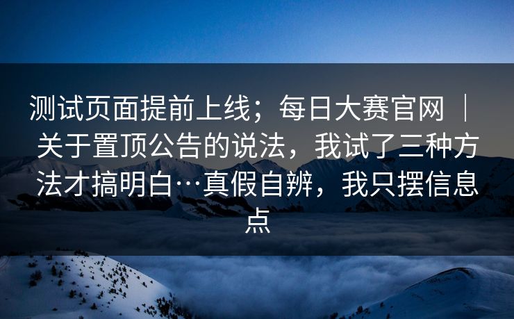 测试页面提前上线；每日大赛官网 ｜ 关于置顶公告的说法，我试了三种方法才搞明白…真假自辨，我只摆信息点