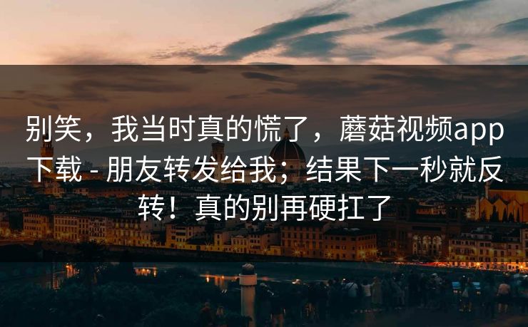 别笑，我当时真的慌了，蘑菇视频app下载 - 朋友转发给我；结果下一秒就反转！真的别再硬扛了