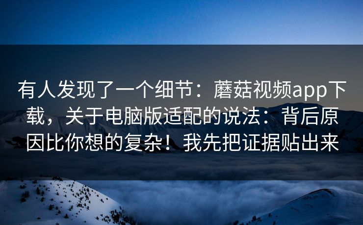 有人发现了一个细节：蘑菇视频app下载，关于电脑版适配的说法：背后原因比你想的复杂！我先把证据贴出来