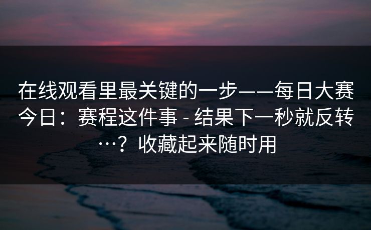 在线观看里最关键的一步——每日大赛今日：赛程这件事 - 结果下一秒就反转…？收藏起来随时用