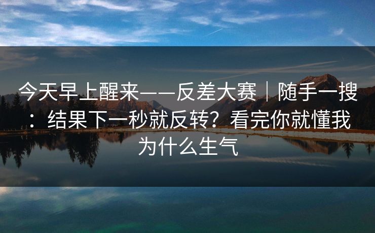 今天早上醒来——反差大赛｜随手一搜：结果下一秒就反转？看完你就懂我为什么生气
