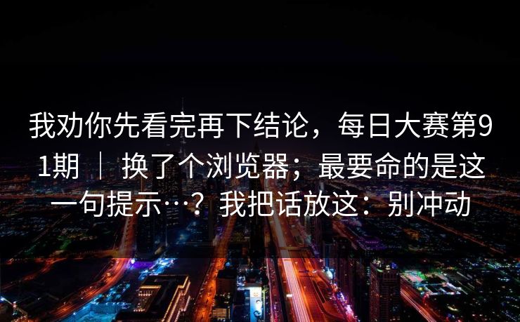 我劝你先看完再下结论，每日大赛第91期 ｜ 换了个浏览器；最要命的是这一句提示…？我把话放这：别冲动