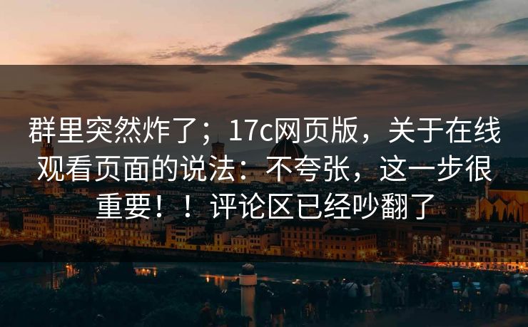 群里突然炸了；17c网页版，关于在线观看页面的说法：不夸张，这一步很重要！！评论区已经吵翻了