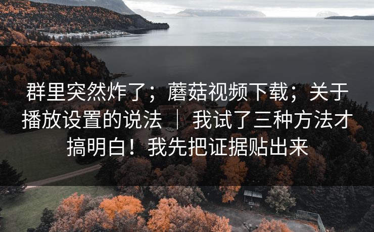 群里突然炸了;蘑菇视频下载;关于播放设置的说法 | 我试了三种方法才搞明白!我先把证据贴出来 群里突然炸了;蘑菇视频下载;关于播放设置的说法 | 我试了三种方法才搞明白!我先把证据贴出来