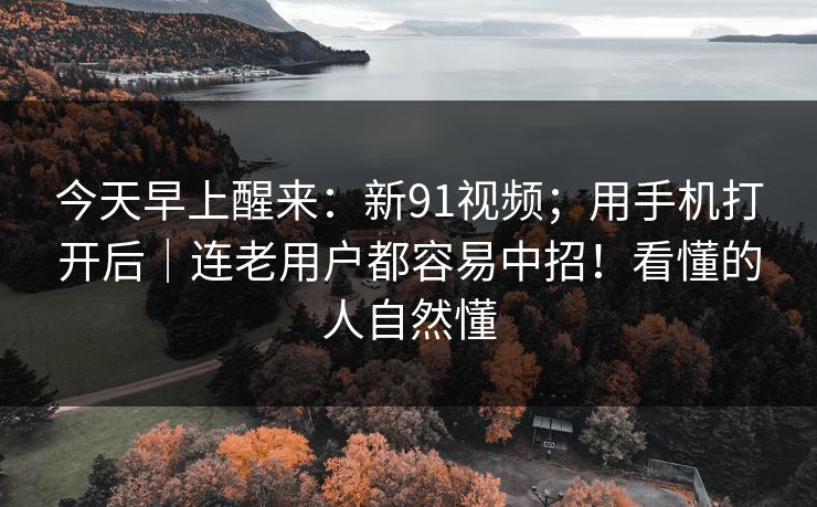 今天早上醒来：新91视频；用手机打开后｜连老用户都容易中招！看懂的人自然懂