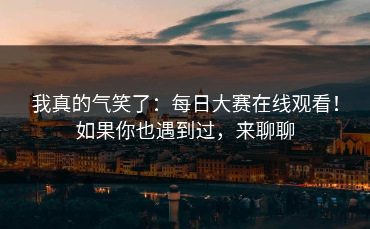 我真的气笑了：每日大赛在线观看！如果你也遇到过，来聊聊  第1张