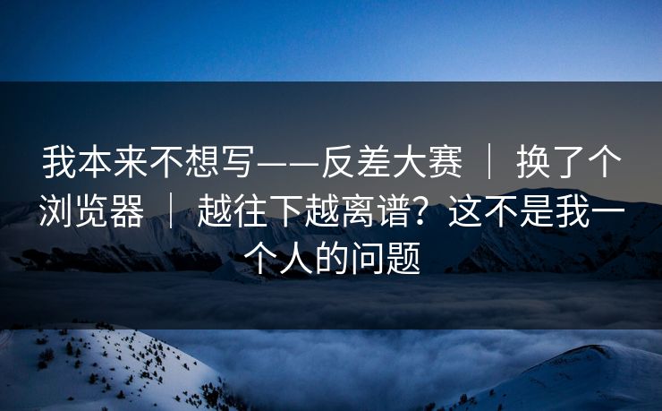 我本来不想写——反差大赛 ｜ 换了个浏览器 ｜ 越往下越离谱？这不是我一个人的问题