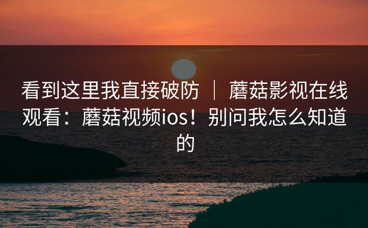 看到这里我直接破防 ｜ 蘑菇影视在线观看：蘑菇视频ios！别问我怎么知道的