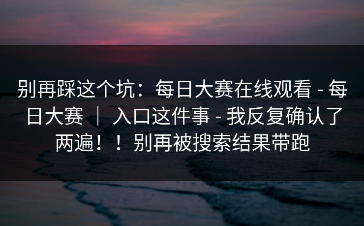 别再踩这个坑：每日大赛在线观看 - 每日大赛 ｜ 入口这件事 - 我反复确认了两遍！！别再被搜索结果带跑
