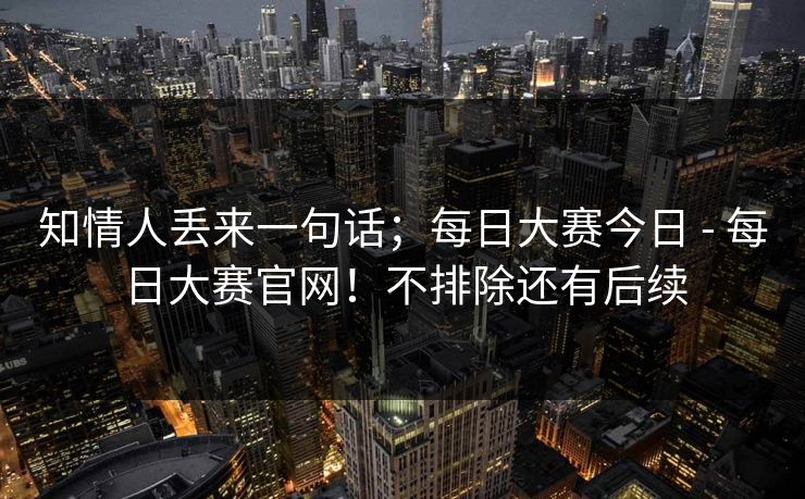 知情人丢来一句话；每日大赛今日 - 每日大赛官网！不排除还有后续