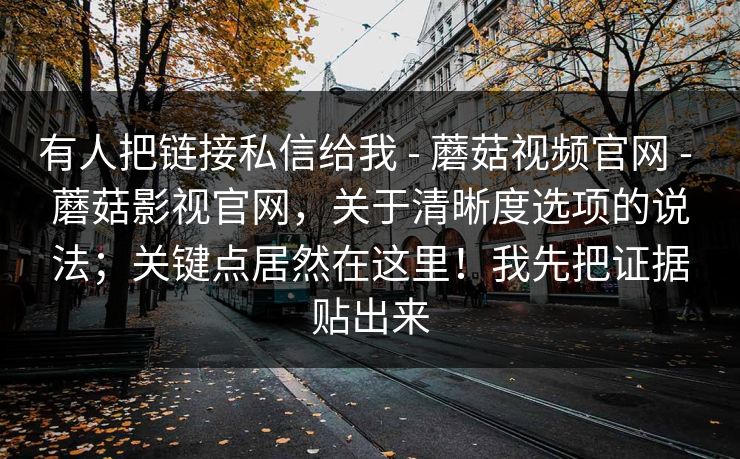 有人把链接私信给我 - 蘑菇视频官网 - 蘑菇影视官网，关于清晰度选项的说法；关键点居然在这里！我先把证据贴出来