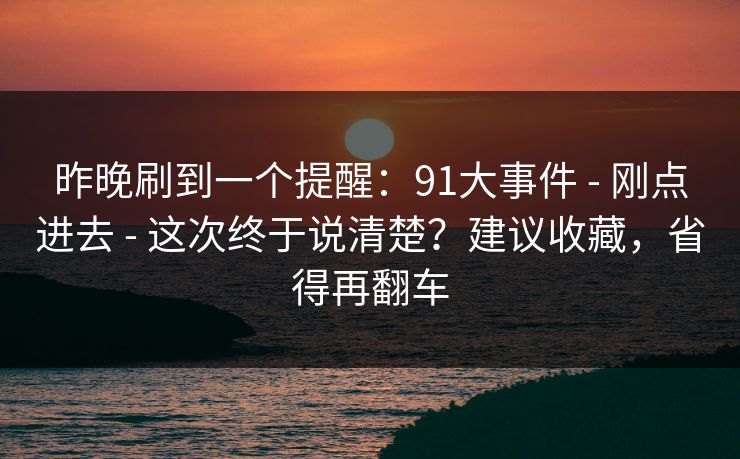 昨晚刷到一个提醒：91大事件 - 刚点进去 - 这次终于说清楚？建议收藏，省得再翻车