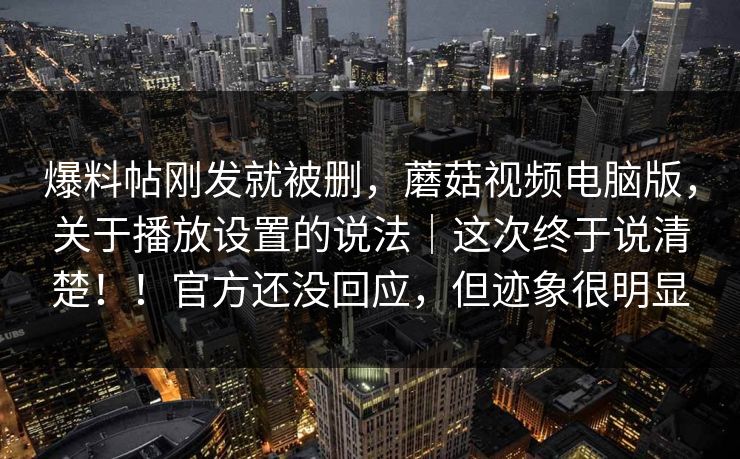 爆料帖刚发就被删，蘑菇视频电脑版，关于播放设置的说法｜这次终于说清楚！！官方还没回应，但迹象很明显