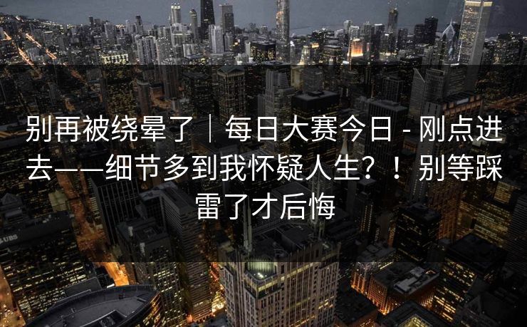 别再被绕晕了｜每日大赛今日 - 刚点进去——细节多到我怀疑人生？！别等踩雷了才后悔