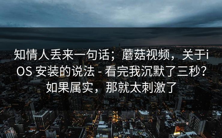 知情人丢来一句话；蘑菇视频，关于iOS 安装的说法 - 看完我沉默了三秒？如果属实，那就太刺激了
