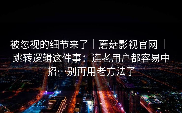 被忽视的细节来了｜蘑菇影视官网 ｜ 跳转逻辑这件事：连老用户都容易中招…别再用老方法了