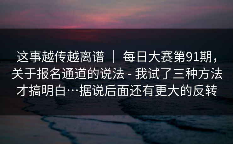 这事越传越离谱 ｜ 每日大赛第91期，关于报名通道的说法 - 我试了三种方法才搞明白…据说后面还有更大的反转