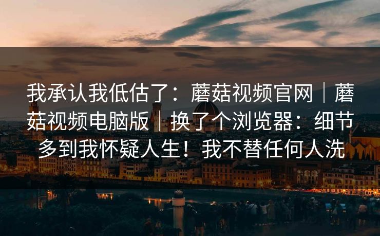 我承认我低估了：蘑菇视频官网｜蘑菇视频电脑版｜换了个浏览器：细节多到我怀疑人生！我不替任何人洗