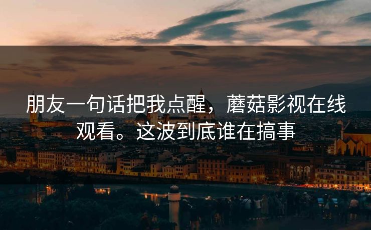 朋友一句话把我点醒，蘑菇影视在线观看。这波到底谁在搞事